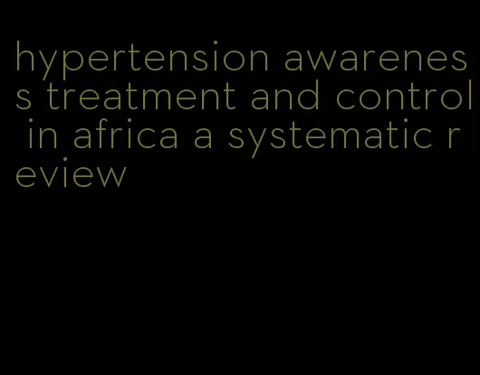 hypertension awareness treatment and control in africa a systematic review