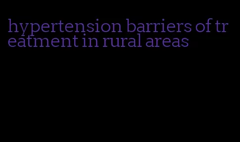 hypertension barriers of treatment in rural areas