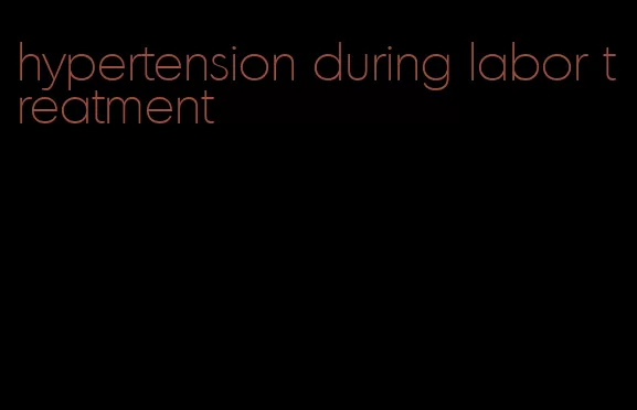 hypertension during labor treatment