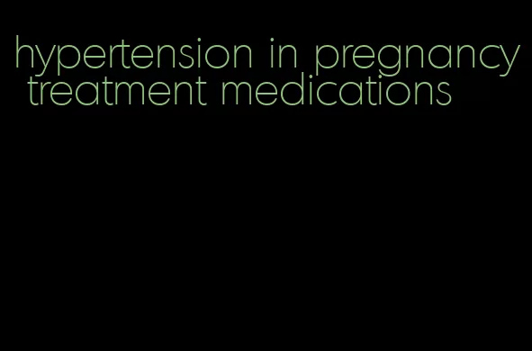 hypertension in pregnancy treatment medications