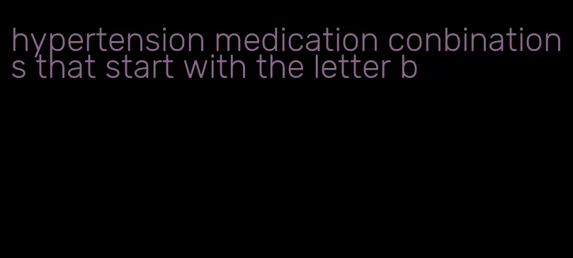 hypertension medication conbinations that start with the letter b