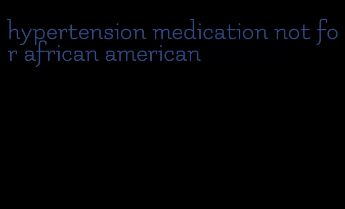 hypertension medication not for african american