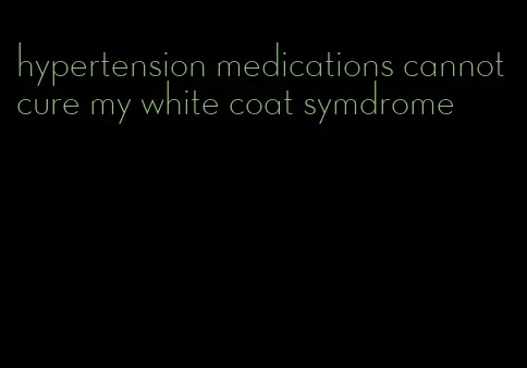hypertension medications cannot cure my white coat symdrome