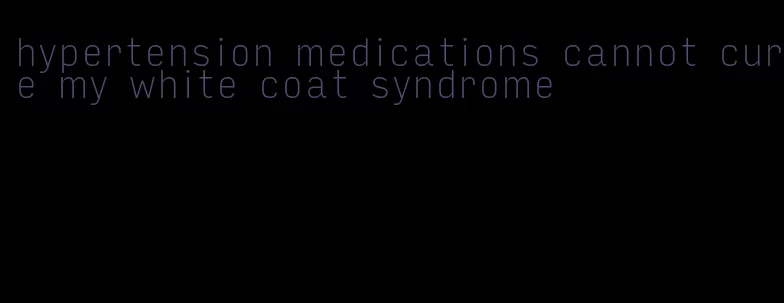 hypertension medications cannot cure my white coat syndrome