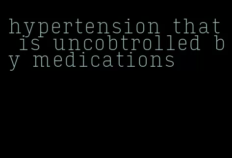hypertension that is uncobtrolled by medications