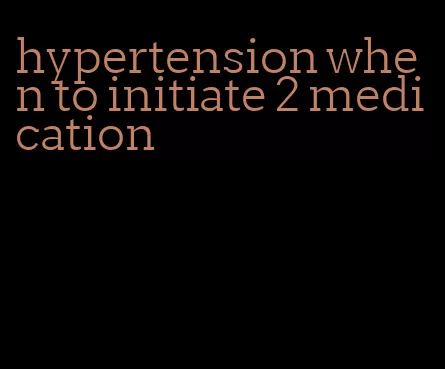 hypertension when to initiate 2 medication