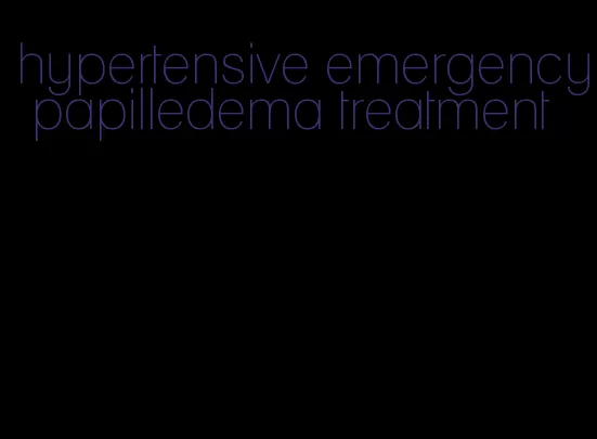 hypertensive emergency papilledema treatment