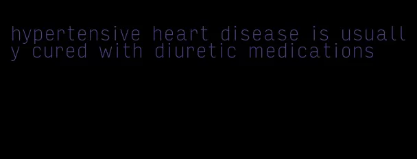 hypertensive heart disease is usually cured with diuretic medications
