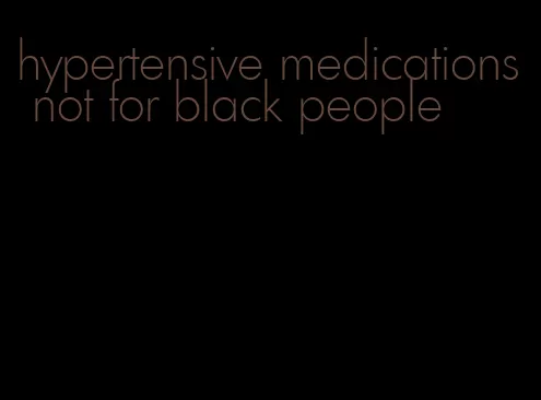 hypertensive medications not for black people