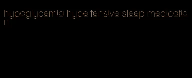 hypoglycemia hypertensive sleep medication