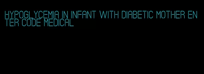 hypoglycemia in infant with diabetic mother enter code medical