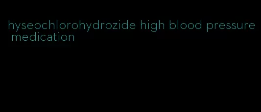 hyseochlorohydrozide high blood pressure medication