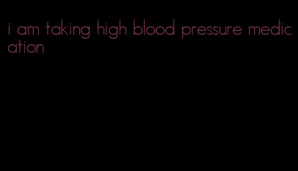 i am taking high blood pressure medication