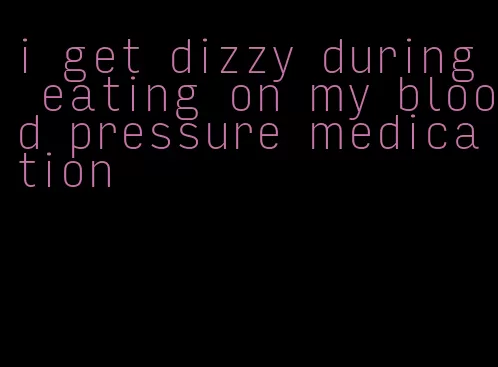i get dizzy during eating on my blood pressure medication