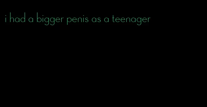 i had a bigger penis as a teenager