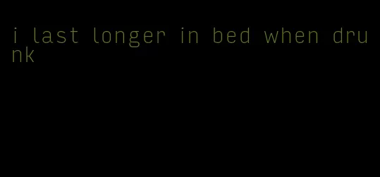 i last longer in bed when drunk