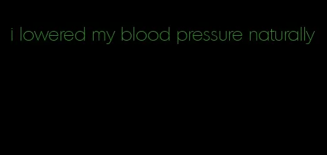 i lowered my blood pressure naturally