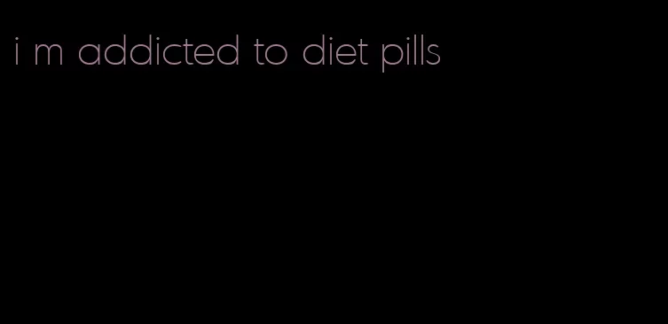 i m addicted to diet pills