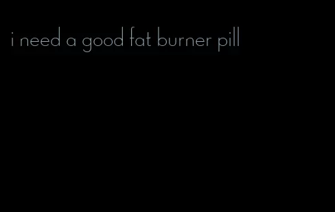 i need a good fat burner pill
