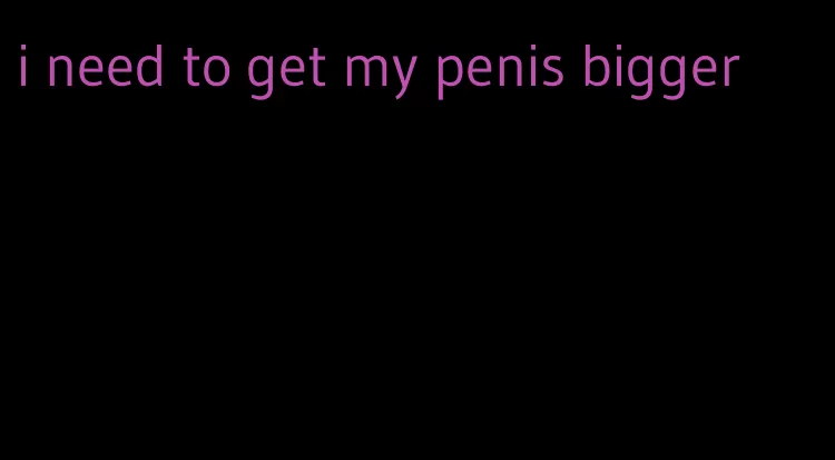 i need to get my penis bigger
