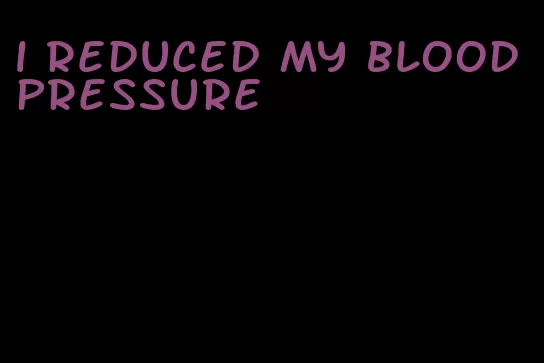 i reduced my blood pressure