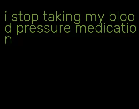 i stop taking my blood pressure medication
