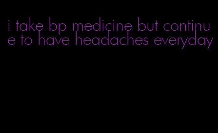 i take bp medicine but continue to have headaches everyday