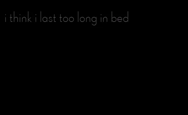 i think i last too long in bed