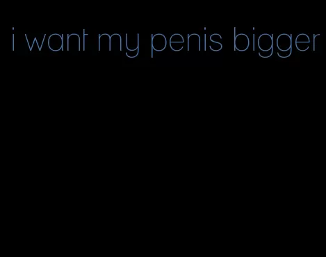 i want my penis bigger