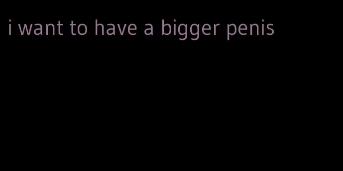 i want to have a bigger penis