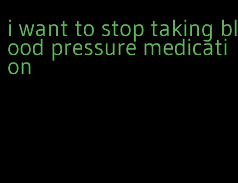 i want to stop taking blood pressure medication
