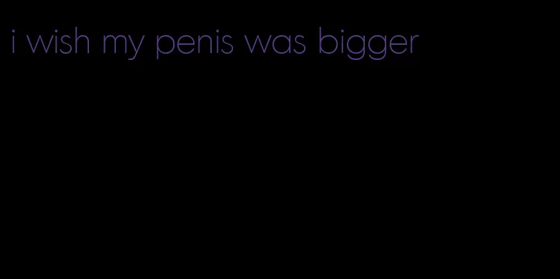 i wish my penis was bigger