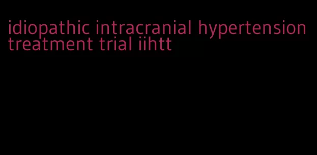 idiopathic intracranial hypertension treatment trial iihtt