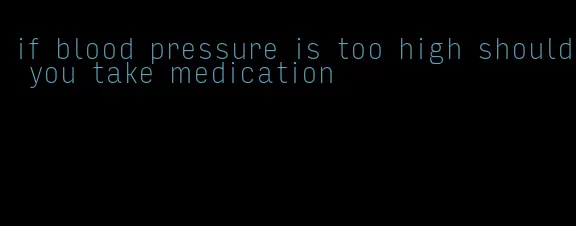 if blood pressure is too high should you take medication