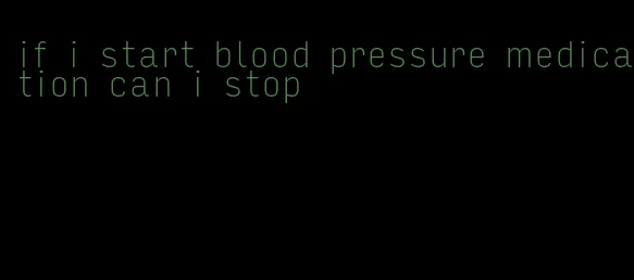 if i start blood pressure medication can i stop