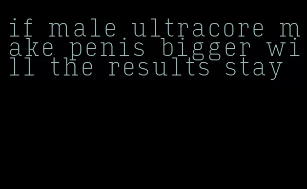 if male ultracore make penis bigger will the results stay