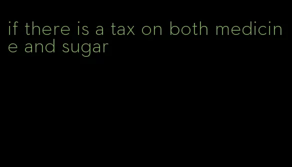 if there is a tax on both medicine and sugar