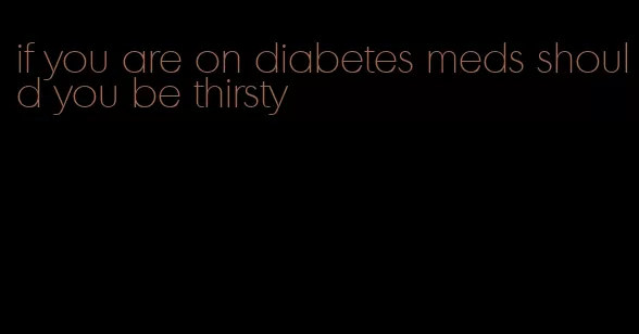 if you are on diabetes meds should you be thirsty