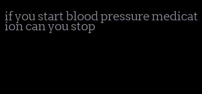 if you start blood pressure medication can you stop