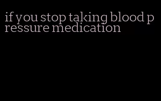 if you stop taking blood pressure medication
