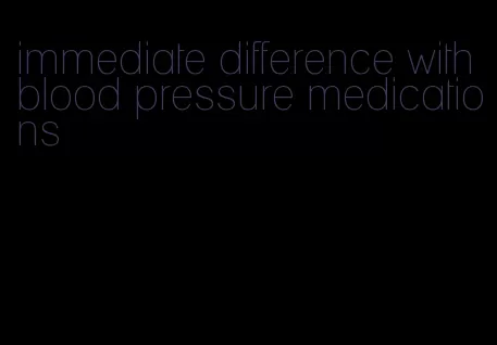 immediate difference with blood pressure medications
