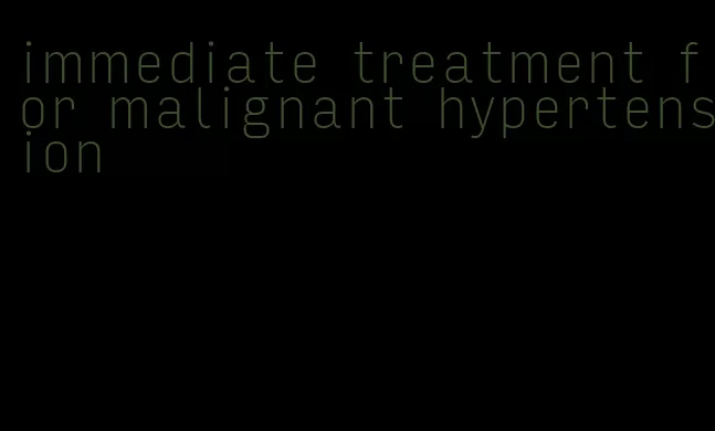 immediate treatment for malignant hypertension