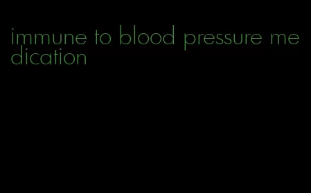 immune to blood pressure medication