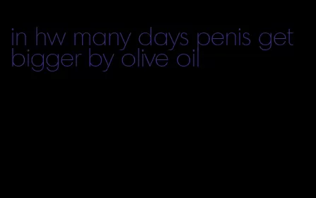 in hw many days penis get bigger by olive oil