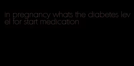 in pregnancy whats the diabetes level for start medication