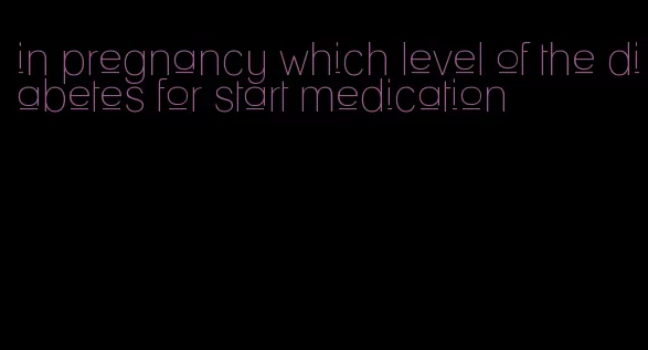 in pregnancy which level of the diabetes for start medication
