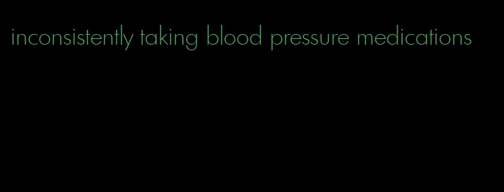 inconsistently taking blood pressure medications