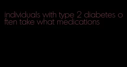 individuals with type 2 diabetes often take what medications