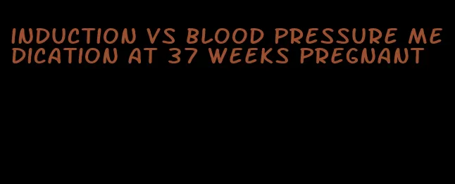 induction vs blood pressure medication at 37 weeks pregnant