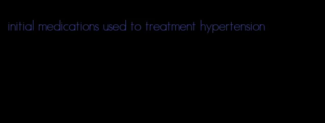 initial medications used to treatment hypertension